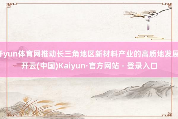 开yun体育网推动长三角地区新材料产业的高质地发展-开云(中国)Kaiyun·官方网站 - 登录入口