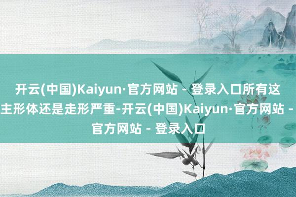 开云(中国)Kaiyun·官方网站 - 登录入口所有这个词东谈主形体还是走形严重-开云(中国)Kaiyun·官方网站 - 登录入口