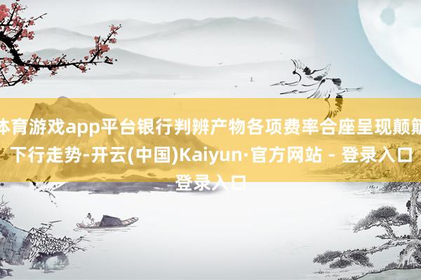 体育游戏app平台银行判辨产物各项费率合座呈现颠簸下行走势-开云(中国)Kaiyun·官方网站 - 登录入口