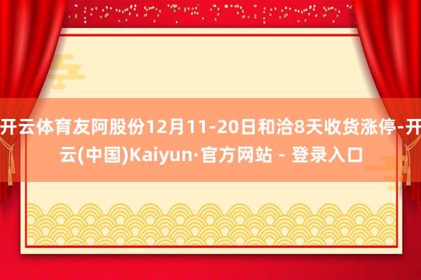 开云体育友阿股份12月11-20日和洽8天收货涨停-开云(中国)Kaiyun·官方网站 - 登录入口