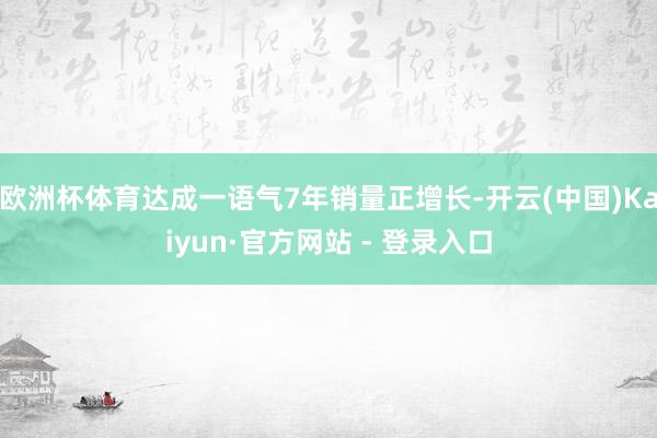 欧洲杯体育达成一语气7年销量正增长-开云(中国)Kaiyun·官方网站 - 登录入口