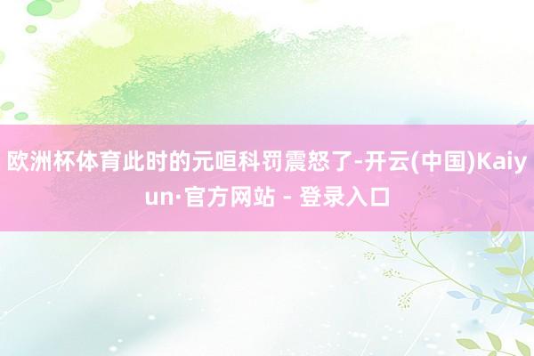 欧洲杯体育此时的元咺科罚震怒了-开云(中国)Kaiyun·官方网站 - 登录入口