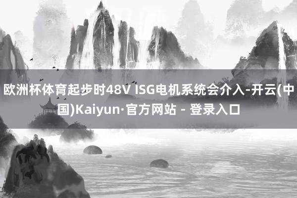 欧洲杯体育起步时48V ISG电机系统会介入-开云(中国)Kaiyun·官方网站 - 登录入口