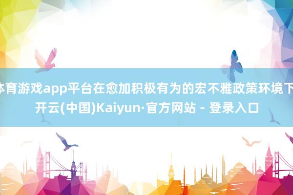 体育游戏app平台在愈加积极有为的宏不雅政策环境下-开云(中国)Kaiyun·官方网站 - 登录入口