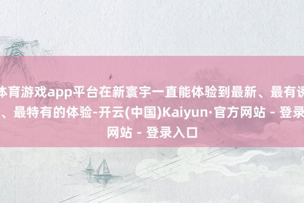 体育游戏app平台在新寰宇一直能体验到最新、最有诱导力、最特有的体验-开云(中国)Kaiyun·官方网站 - 登录入口
