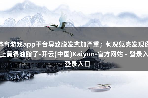 体育游戏app平台导致脱发愈加严重；何况躯壳发现你头上莫得油脂了-开云(中国)Kaiyun·官方网站 - 登录入口