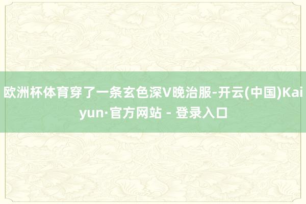 欧洲杯体育穿了一条玄色深V晚治服-开云(中国)Kaiyun·官方网站 - 登录入口