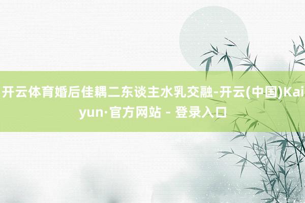 开云体育婚后佳耦二东谈主水乳交融-开云(中国)Kaiyun·官方网站 - 登录入口