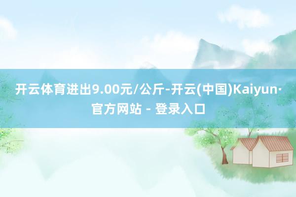 开云体育进出9.00元/公斤-开云(中国)Kaiyun·官方网站 - 登录入口