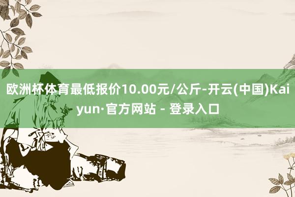 欧洲杯体育最低报价10.00元/公斤-开云(中国)Kaiyun·官方网站 - 登录入口
