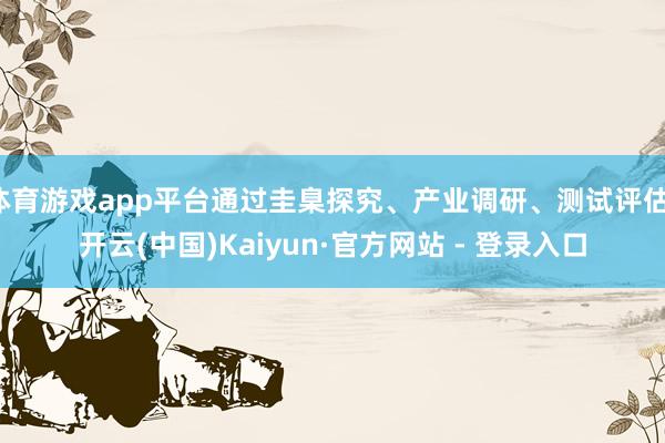 体育游戏app平台通过圭臬探究、产业调研、测试评估-开云(中国)Kaiyun·官方网站 - 登录入口