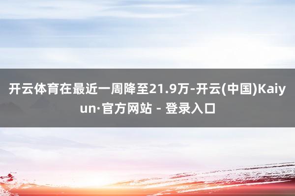 开云体育在最近一周降至21.9万-开云(中国)Kaiyun·官方网站 - 登录入口