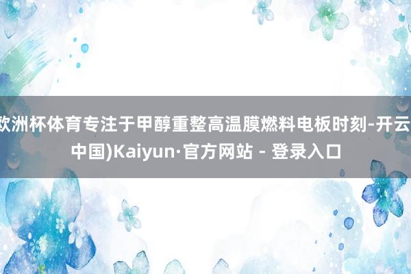 欧洲杯体育专注于甲醇重整高温膜燃料电板时刻-开云(中国)Kaiyun·官方网站 - 登录入口