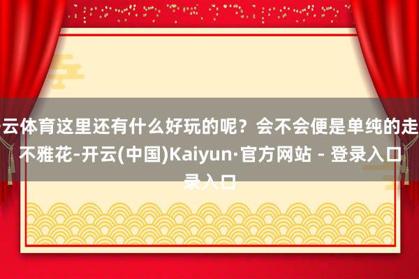开云体育这里还有什么好玩的呢？会不会便是单纯的走马不雅花-开云(中国)Kaiyun·官方网站 - 登录入口
