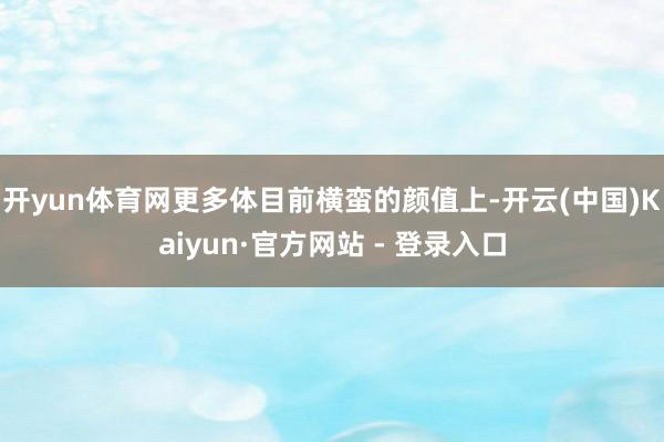 开yun体育网更多体目前横蛮的颜值上-开云(中国)Kaiyun·官方网站 - 登录入口