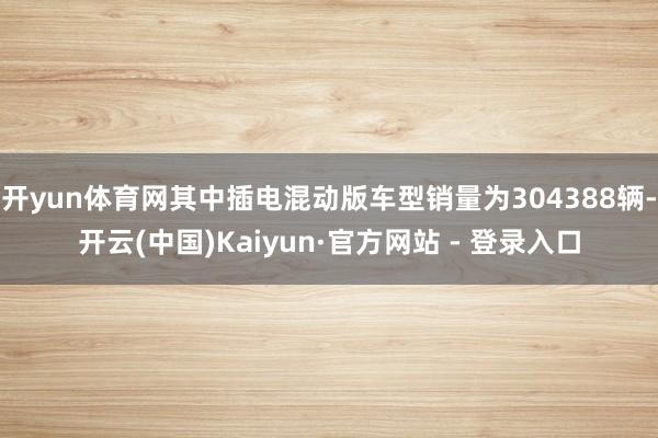 开yun体育网其中插电混动版车型销量为304388辆-开云(中国)Kaiyun·官方网站 - 登录入口