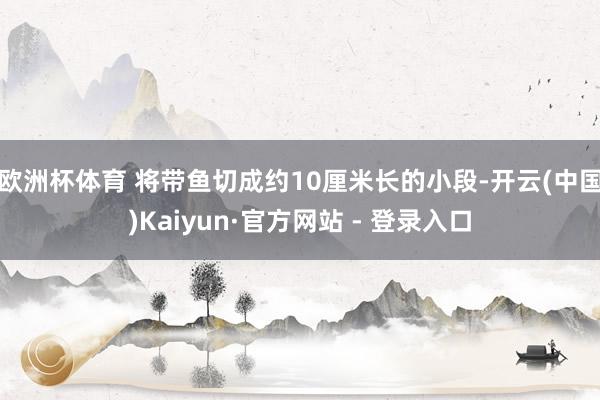 欧洲杯体育 将带鱼切成约10厘米长的小段-开云(中国)Kaiyun·官方网站 - 登录入口