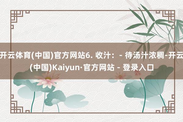开云体育(中国)官方网站6. 收汁：- 待汤汁浓稠-开云(中国)Kaiyun·官方网站 - 登录入口