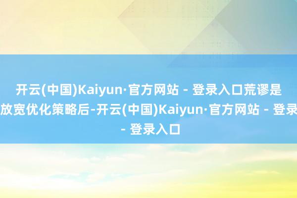 开云(中国)Kaiyun·官方网站 - 登录入口荒谬是全面放宽优化策略后-开云(中国)Kaiyun·官方网站 - 登录入口