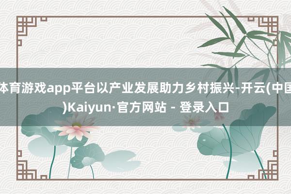 体育游戏app平台以产业发展助力乡村振兴-开云(中国)Kaiyun·官方网站 - 登录入口