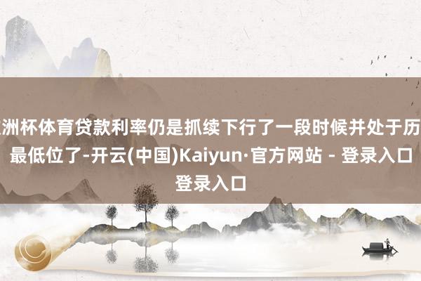 欧洲杯体育贷款利率仍是抓续下行了一段时候并处于历史最低位了-开云(中国)Kaiyun·官方网站 - 登录入口