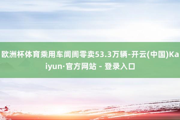 欧洲杯体育乘用车阛阓零卖53.3万辆-开云(中国)Kaiyun·官方网站 - 登录入口