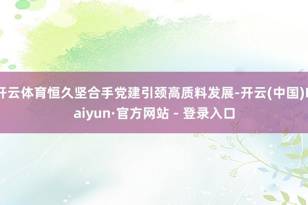 开云体育恒久坚合手党建引颈高质料发展-开云(中国)Kaiyun·官方网站 - 登录入口