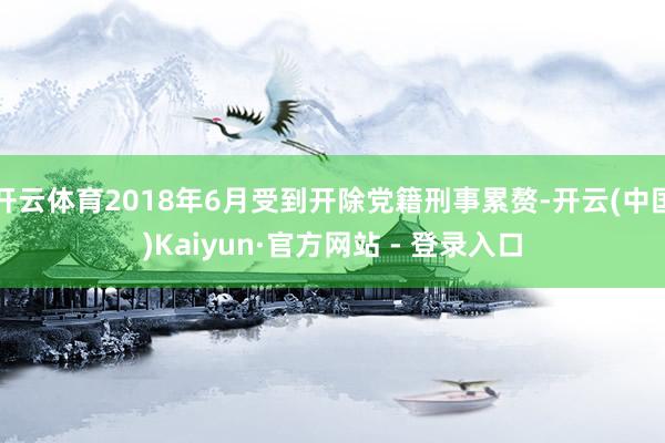 开云体育2018年6月受到开除党籍刑事累赘-开云(中国)Kaiyun·官方网站 - 登录入口