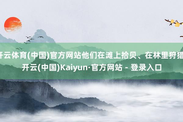 开云体育(中国)官方网站他们在滩上拾贝、在林里狩猎-开云(中国)Kaiyun·官方网站 - 登录入口
