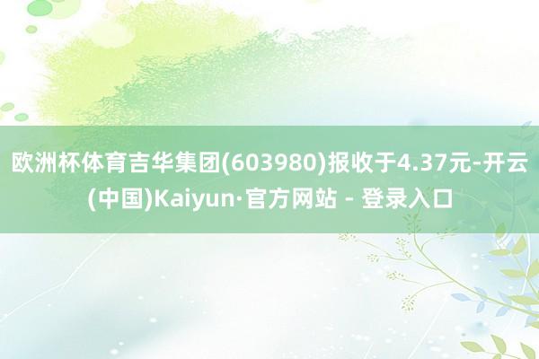 欧洲杯体育吉华集团(603980)报收于4.37元-开云(中国)Kaiyun·官方网站 - 登录入口