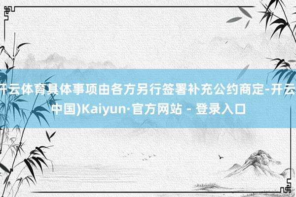 开云体育具体事项由各方另行签署补充公约商定-开云(中国)Kaiyun·官方网站 - 登录入口