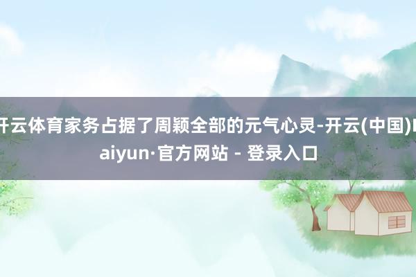 开云体育家务占据了周颖全部的元气心灵-开云(中国)Kaiyun·官方网站 - 登录入口