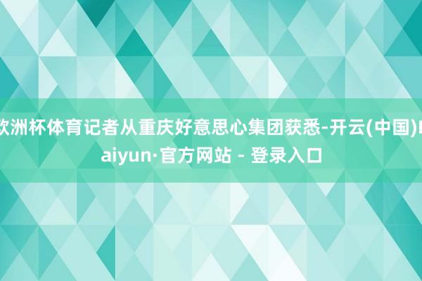 欧洲杯体育记者从重庆好意思心集团获悉-开云(中国)Kaiyun·官方网站 - 登录入口