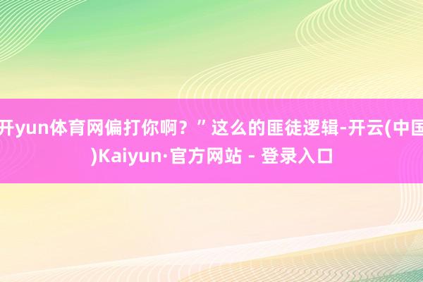 开yun体育网偏打你啊？”这么的匪徒逻辑-开云(中国)Kaiyun·官方网站 - 登录入口