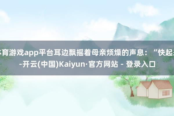 体育游戏app平台耳边飘摇着母亲烦燥的声息：“快起来-开云(中国)Kaiyun·官方网站 - 登录入口
