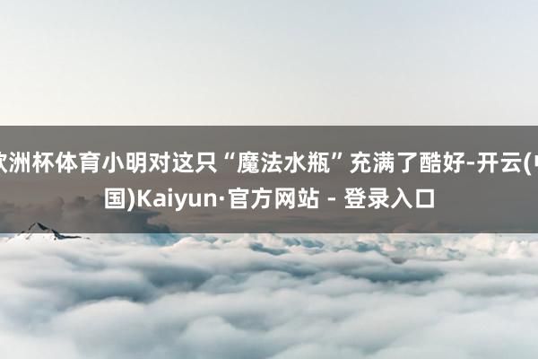 欧洲杯体育小明对这只“魔法水瓶”充满了酷好-开云(中国)Kaiyun·官方网站 - 登录入口