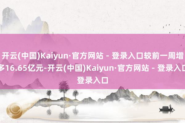 开云(中国)Kaiyun·官方网站 - 登录入口较前一周增多16.65亿元-开云(中国)Kaiyun·官方网站 - 登录入口