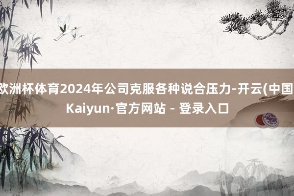 欧洲杯体育2024年公司克服各种说合压力-开云(中国)Kaiyun·官方网站 - 登录入口