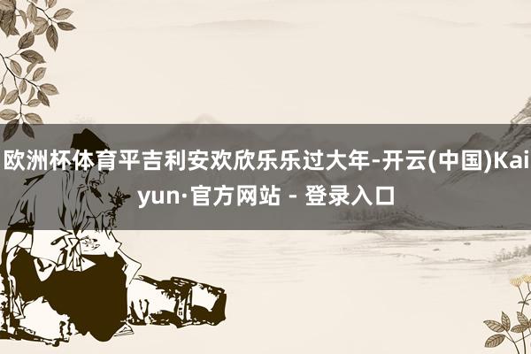 欧洲杯体育平吉利安欢欣乐乐过大年-开云(中国)Kaiyun·官方网站 - 登录入口