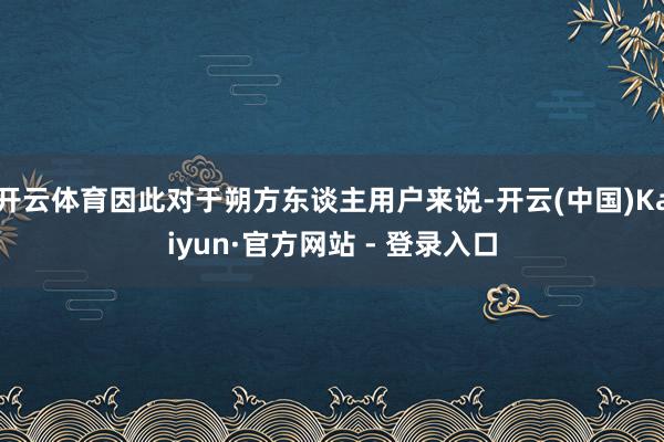 开云体育因此对于朔方东谈主用户来说-开云(中国)Kaiyun·官方网站 - 登录入口