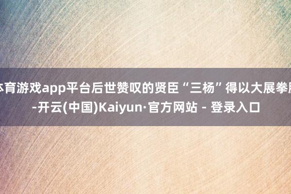体育游戏app平台后世赞叹的贤臣“三杨”得以大展拳脚-开云(中国)Kaiyun·官方网站 - 登录入口