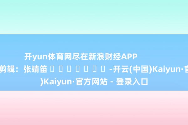 开yun体育网尽在新浪财经APP            						包袱剪辑：张靖笛 							-开云(中国)Kaiyun·官方网站 - 登录入口
