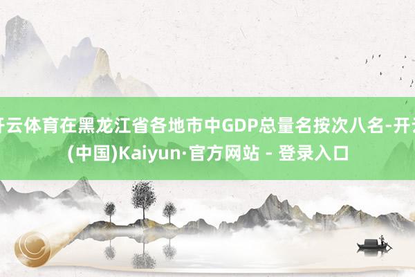 开云体育在黑龙江省各地市中GDP总量名按次八名-开云(中国)Kaiyun·官方网站 - 登录入口