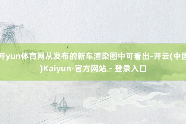 开yun体育网从发布的新车渲染图中可看出-开云(中国)Kaiyun·官方网站 - 登录入口