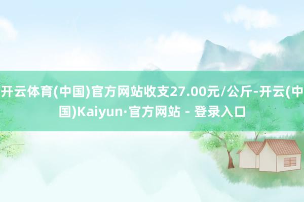 开云体育(中国)官方网站收支27.00元/公斤-开云(中国)Kaiyun·官方网站 - 登录入口
