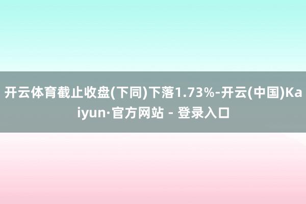 开云体育截止收盘(下同)下落1.73%-开云(中国)Kaiyun·官方网站 - 登录入口