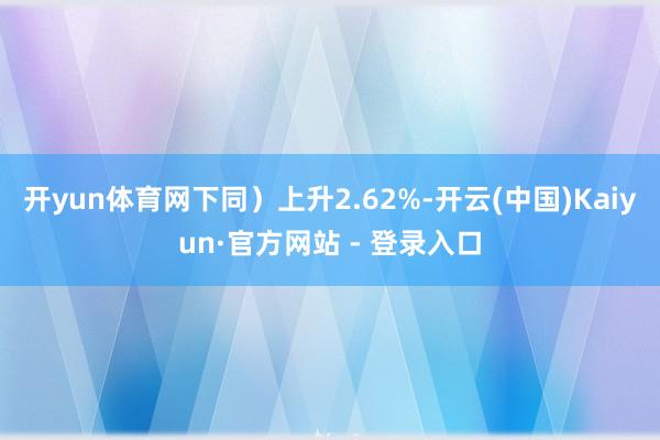 开yun体育网下同）上升2.62%-开云(中国)Kaiyun·官方网站 - 登录入口