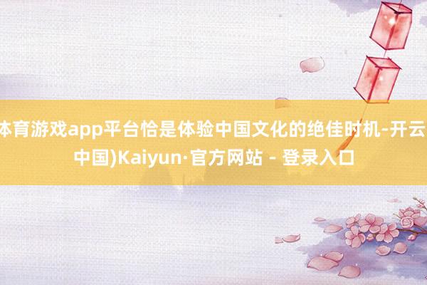 体育游戏app平台恰是体验中国文化的绝佳时机-开云(中国)Kaiyun·官方网站 - 登录入口