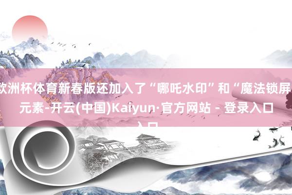 欧洲杯体育新春版还加入了“哪吒水印”和“魔法锁屏”元素-开云(中国)Kaiyun·官方网站 - 登录入口