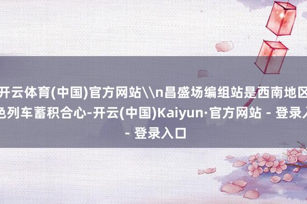 开云体育(中国)官方网站\n昌盛场编组站是西南地区货色列车蓄积合心-开云(中国)Kaiyun·官方网站 - 登录入口